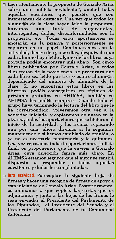 Cuadro de texto: Leer atentamente la propuesta de Gonzalo Arias sobre una milicia noviolenta, anotad todas aquellas cuestiones que pensis que son interesantes de destacar. Una vez que todos los alumn@s de la clase hayan ledo la propuesta, haremos una lluvia de sugerencias, interrogantes, dudas, disconformidades con la propuesta, etc. Todas estas aportaciones se anotarn en la pizarra y posteriormente se copiaran en un papel. Continuaremos con la actividad, dentro de 15 o 20 das, despus de que cada alumno haya ledo alguno de los libros cuya portada podis encontrar ms abajo. Son cinco libros publicados por Gonzalo Arias, y todos ellos tratan de la noviolencia, se procurar que cada libro sea ledo por tres o cuatro alumn@s, dependiendo del nmero de alumn@s de la clase. Si no encontris estos libros en las libreras, podis conseguirlos en rgimen de prstamo gratuitos en AHIMSA, tambin en AHIMSA los podis comprar. Cuando todo el grupo haya terminado la lectura del libro que le ha correspondido, volveremos otra vez a la actividad iniciada, y copiaremos de nuevo en la pizarra, todas las aportaciones que se hicieron al inicio de la actividad, y las iremos repasando una por una, ahora diremos si la seguimos manteniendo o si hemos cambiado de opinin, o ya no es necesaria mantenerla y la quitamos. Una vez repasadas todas la aportaciones, la lista final, os proponemos que la enviis a Gonzalo Arias, cuya direccin figura ms abajo. En AHIMSA estamos seguros que el autor se sentir dispuesto a responder a todas aquellas cuestiones y dudas le sean plantadas. Otra actividad: Fotocopiar la siguiente hoja de firmas y hacer una recogida de firmas de apoyo a esta iniciativa de Gonzalo Arias. Posteriormente, os animamos a que copiis las cartas que os adjuntamos y junto a las hojas de las firmas le sean enviadas al Presidente del Parlamento de los Diputados,  al Presidente del Senado y al Presidente del Parlamento de tu Comunidad Autnoma.