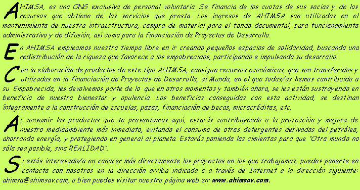Cuadro de texto: AHIMSA, es uno ONG exclusiva de personal voluntario. Se financia de los cuotas de sus socios y de los recursos que obtiene de los servicios que presta. Los ingresos de AHIMSA son utilizados en el mantenimiento de nuestra infraestructura, compra de material para el fondo documental, para funcionamiento administrativo y de difusin, as como poro la financiacin de Proyectos de Desarrollo.En AHIMSA empleamos nuestro tiempo libre en ir creando pequeos espacios de solidaridad, buscando una redistribucin de la riqueza que favorece a los empobrecidos, participando e impulsando su desarrollo. Con la elaboracin de productos de este tipo AHIMSA, consigue recursos econmicos, que son transferidos y utilizados en la financiacin de Proyectos de Desarrollo, al Mundo, en el que todos/as hemos contribuido a su  Empobrecido, les devolvemos parte de lo  que en otros momentos y tambin ahora, se les estn sustrayendo en beneficio de nuestro bienestar y opulencia. Los beneficios conseguidos con esta actividad, se destinan ntegramente a la construccin de escuelas, pozos, financiacin de becas, microcrditos, etc. Al consumir los productos que te presentamos aqu, estars contribuyendo o la proteccin y mejora de nuestro medioambiente ms inmediato, evitando el consumo de otros detergentes derivados del petrleo, ahorrando energa, y protegiendo en general al planeta. Estars poniendo los cimientos para que Otro mundo no slo sea posible, sino REALIDAD.Si ests interesado/a en conocer ms directamente los proyectos en los que trabajamos, puedes ponerte en contacto con nosotros en la direccin arriba indicada o a travs de Internet a la direccin siguiente: ahimsa@ahimsav.com, o bien puedes visitar nuestro pgina web en: www.ahimsav.com.