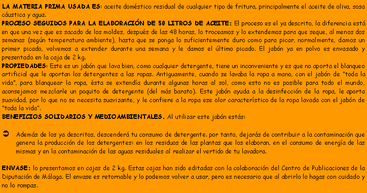 Cuadro de texto: LA MATERIA PRIMA USADA ES: aceite domstico residual de cualquier tipo de fritura, principalmente el aceite de oliva, sosa custica y agua.PROCESO SEGUIDOS PARA LA ELABORACIN DE 50 LITROS DE ACEITE: El proceso es el ya descrito, la diferencia est en que una vez que es sacado de los moldes, despus de las 48 horas, lo troceamos y lo extendemos para que seque, al menos dos semanas (segn temperatura ambiente), hasta que se ponga lo suficientemente duro como para picar, normalmente, damos un primer picado, volvemos a extender durante una semana y le damos el ltimo picado. El jabn ya en polvo es envasado y presentado en la caja de 2 kg.PROPIEDADES: Este es un jabn que lava bien, como cualquier detergente, tiene un inconveniente y es que no aporta el blanqueo artificial que le aportan los detergentes a las ropas. Antiguamente, cuando se lavaba la ropa a mano, con el jabn de toda la vida, para blanquear la ropa, sta se extenda durante algunas horas al sol, como esto no es posible para todo el mundo, aconsejamos mezclarle un poquito de detergente (del ms barato). Este jabn ayuda a la desinfeccin de la ropa, le aporta suavidad, por lo que no se necesita suavizante, y le confiere a la ropa ese olor caracterstico de la ropa lavada con el jabn de toda la vida.BENEFICIOS SOLIDARIOS Y MEDIOAMBIENTALES. Al utilizar este jabn ests:Adems de los ya descritos, descender tu consumo de detergente. por tanto, dejars de contribuir a la contaminacin que genera la produccin de los detergentes: en los residuos de las plantas que los elaboran, en el consumo de energa de las mismas y en la contaminacin de las aguas residuales al realizar el vertido de tu lavadora.ENVASE: lo presentamos en cajas de 2 kg. Estas cajas han sido editadas con la colaboracin del Centro de Publicaciones de la Diputacin de Mlaga. El envase es retornable y lo podemos volver a usar, pero es necesario que al abrirlo lo hagas con cuidado y no lo rompas.