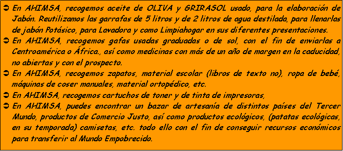 Cuadro de texto: En AHIMSA, recogemos aceite de OLIVA y GRIRASOL usado, para la elaboracin de Jabn. Reutilizamos las garrafas de 5 litros y de 2 litros de agua destilada, para llenarlas de jabn Potsico, para Lavadora y como Limpiahogar en sus diferentes presentaciones.En AHIMSA, recogemos gafas usadas graduadas o de sol, con el fin de enviarlas a Centroamrica o frica., as como medicinas con ms de un ao de margen en la caducidad, no abiertas y con el prospecto.En AHIMSA, recogemos zapatos, material escolar (libros de texto no), ropa de beb, mquinas de coser manuales, material ortopdico, etc.En AHIMSA, recogemos cartuchos de toner y de tinta de impresoras, En AHIMSA, puedes encontrar un bazar de artesana de distintos pases del Tercer Mundo, productos de Comercio Justo, as como productos ecolgicos, (patatas ecolgicas, en su temporada) camisetas, etc. todo ello con el fin de conseguir recursos econmicos para transferir al Mundo Empobrecido.