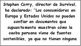 Cuadro de texto: Stephen Corry, director de Survival, ha declarado: Los consumidores en Europa y Estados Unidos no pueden confiar en documentos que supuestamente muestran cmo la caoba peruana viene de fuentes sostenibles, ya que no tienen ninguna 